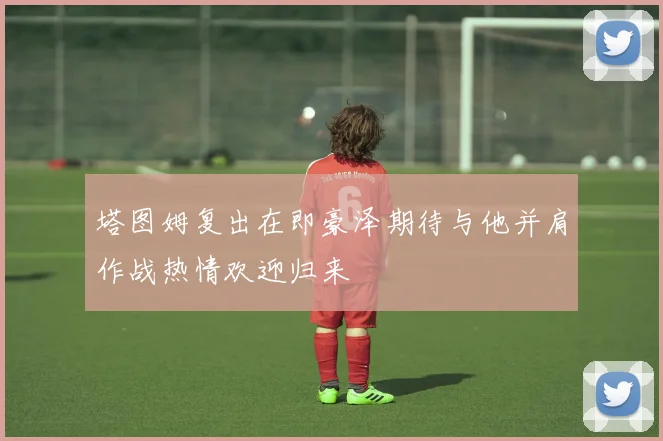 塔图姆复出在即豪泽期待与他并肩作战热情欢迎归来
