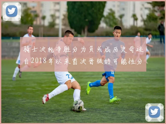 骑士次轮净胜分为负或成历史奇迹自2018年以来首次晋级的可能性分析