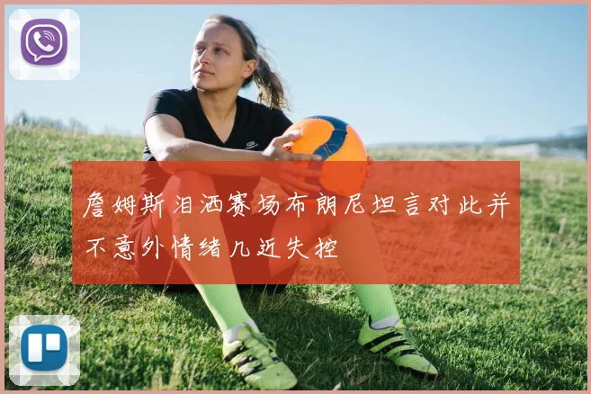 詹姆斯泪洒赛场布朗尼坦言对此并不意外情绪几近失控
