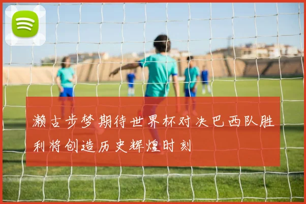 濑古步梦期待世界杯对决巴西队胜利将创造历史辉煌时刻