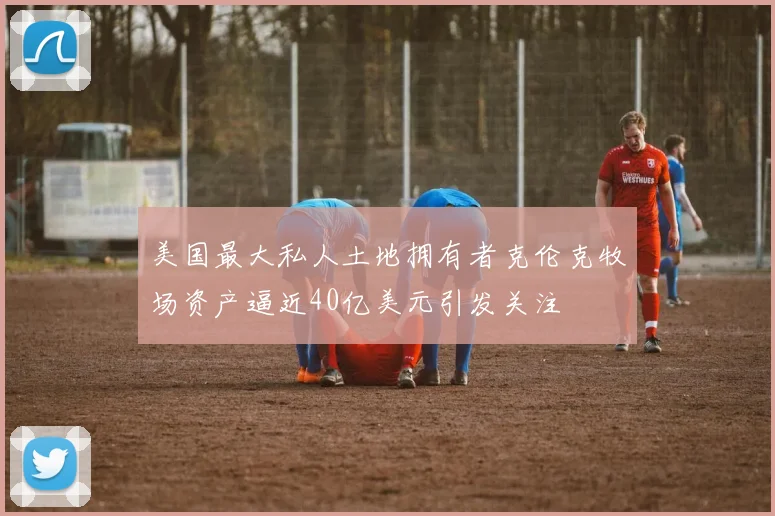 美国最大私人土地拥有者克伦克牧场资产逼近40亿美元引发关注