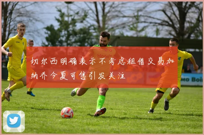 切尔西明确表示不考虑租借交易加纳乔今夏可售引发关注