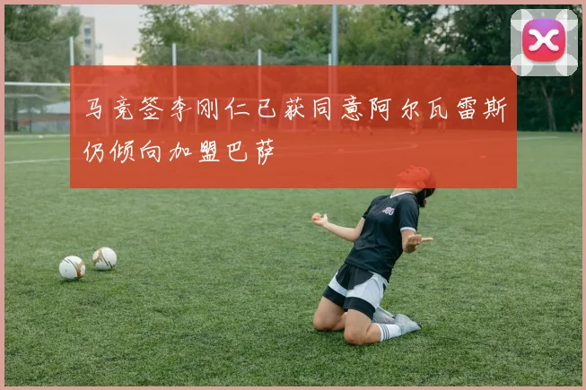 马竞签李刚仁已获同意阿尔瓦雷斯仍倾向加盟巴萨