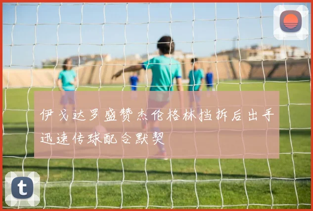伊戈达罗盛赞杰伦格林挡拆后出手迅速传球配合默契