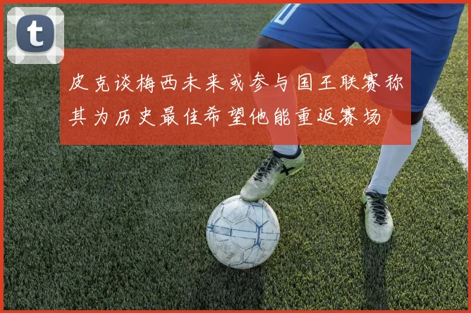 皮克谈梅西未来或参与国王联赛称其为历史最佳希望他能重返赛场