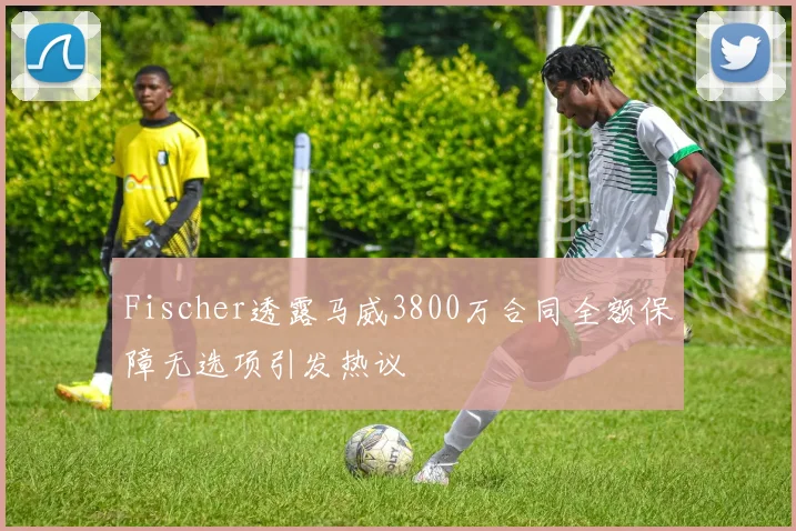 Fischer透露马威3800万合同全额保障无选项引发热议