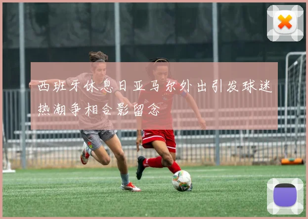 西班牙休息日亚马尔外出引发球迷热潮争相合影留念