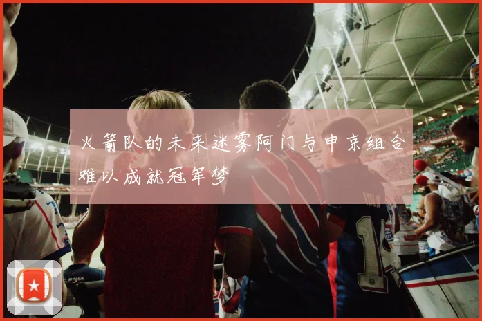 火箭队的未来迷雾阿门与申京组合难以成就冠军梦