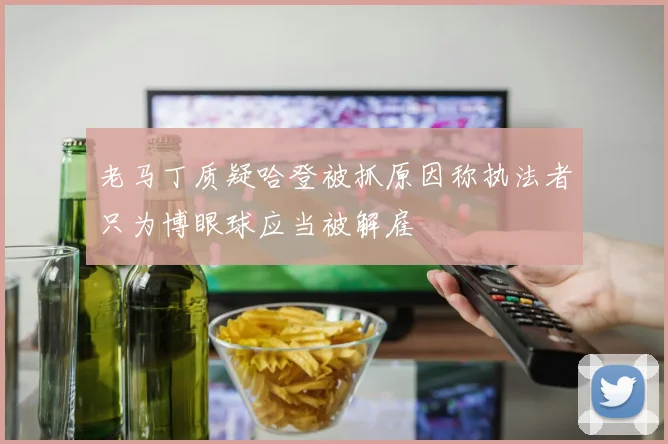 老马丁质疑哈登被抓原因称执法者只为博眼球应当被解雇