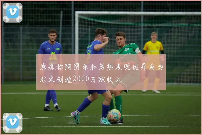 意媒称阿图尔和若热表现优异或为尤文创造2000万欧收入
