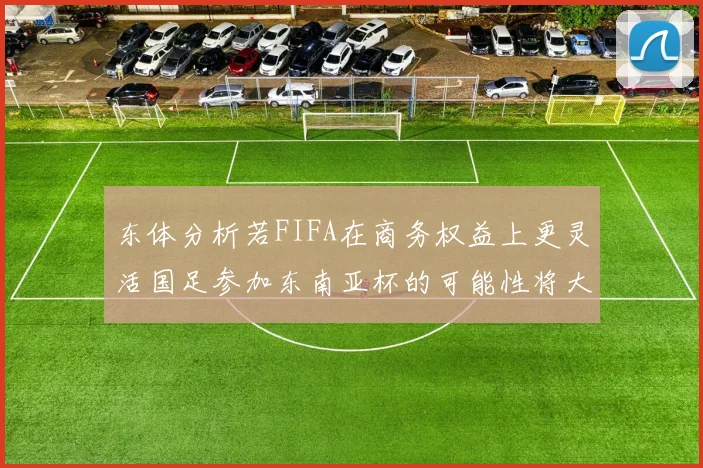 东体分析若FIFA在商务权益上更灵活国足参加东南亚杯的可能性将大增