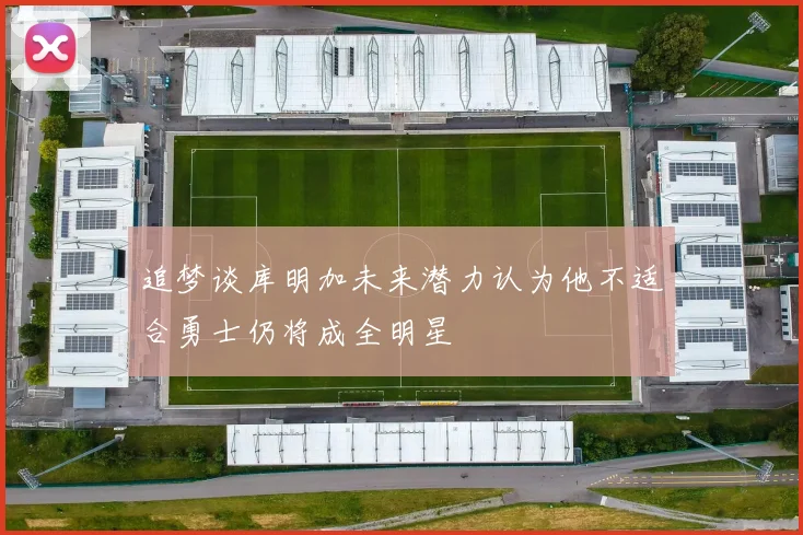 追梦谈库明加未来潜力认为他不适合勇士仍将成全明星