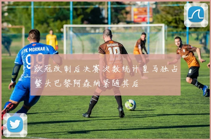 欧冠改制后决赛次数统计皇马独占鳌头巴黎阿森纳紧随其后