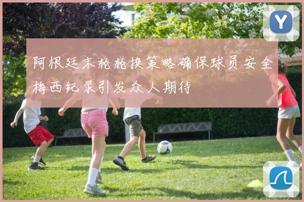 阿根廷末轮轮换策略确保球员安全梅西纪录引发众人期待