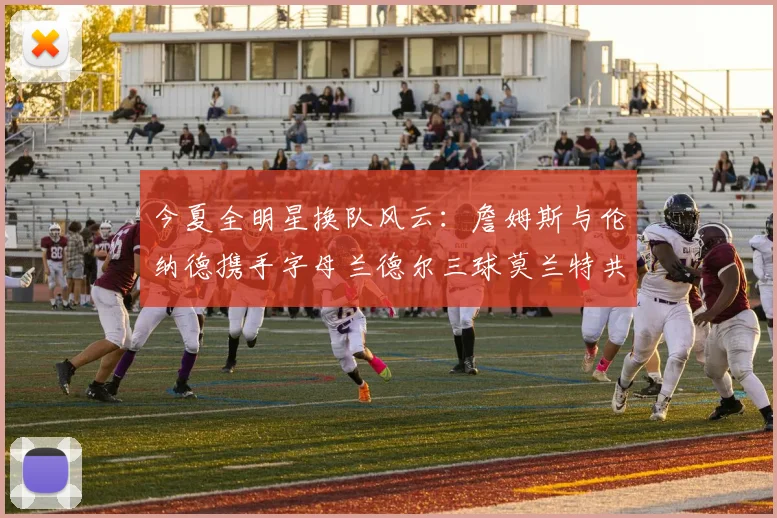 今夏全明星换队风云：詹姆斯与伦纳德携手字母兰德尔三球莫兰特共创辉煌