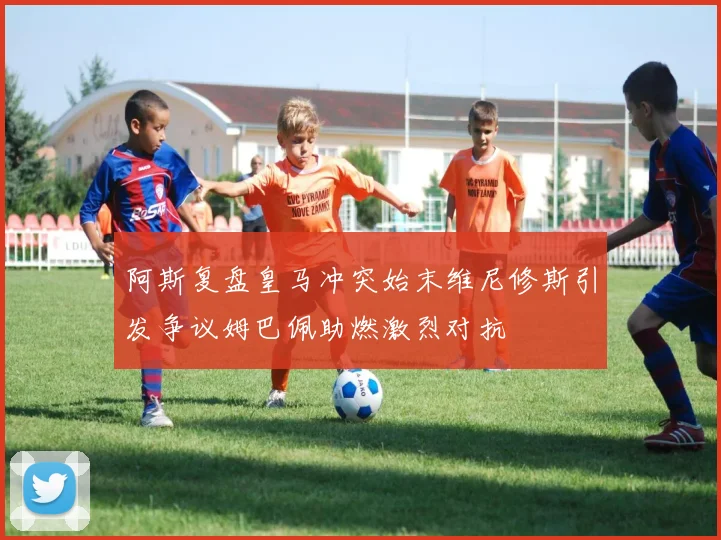 阿斯复盘皇马冲突始末维尼修斯引发争议姆巴佩助燃激烈对抗