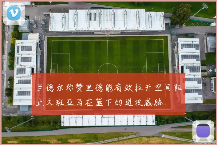 兰德尔称赞里德能有效拉开空间阻止文班亚马在篮下的进攻威胁
