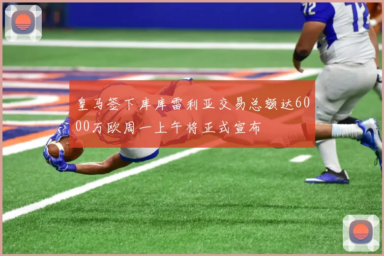 皇马签下库库雷利亚交易总额达6000万欧周一上午将正式宣布