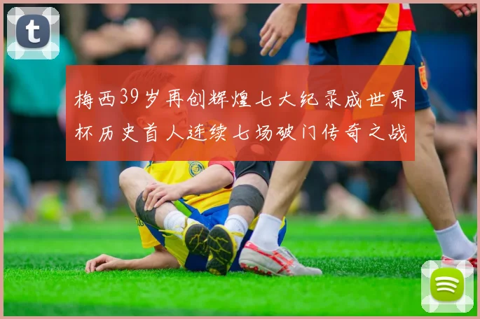 梅西39岁再创辉煌七大纪录成世界杯历史首人连续七场破门传奇之战