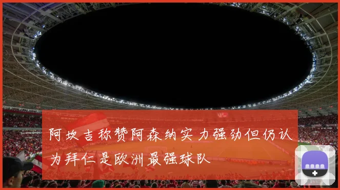 阿坎吉称赞阿森纳实力强劲但仍认为拜仁是欧洲最强球队
