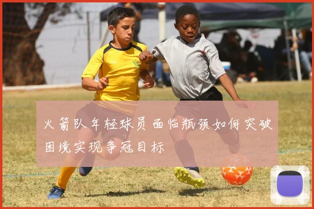 火箭队年轻球员面临瓶颈如何突破困境实现争冠目标