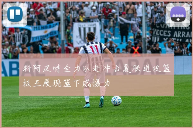 科阿皮特全力以赴冲击夏联进攻篮板王展现篮下威慑力