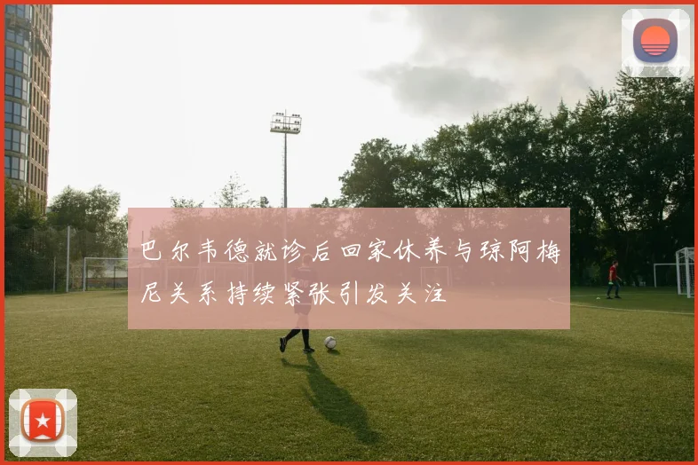 巴尔韦德就诊后回家休养与琼阿梅尼关系持续紧张引发关注
