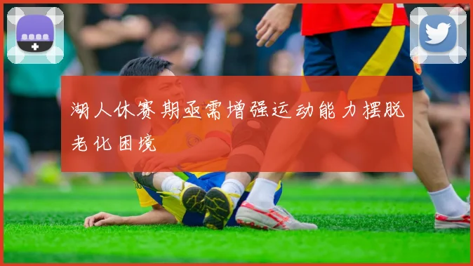 湖人休赛期亟需增强运动能力摆脱老化困境