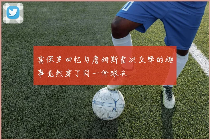 富保罗回忆与詹姆斯首次交锋的趣事竟然穿了同一件球衣