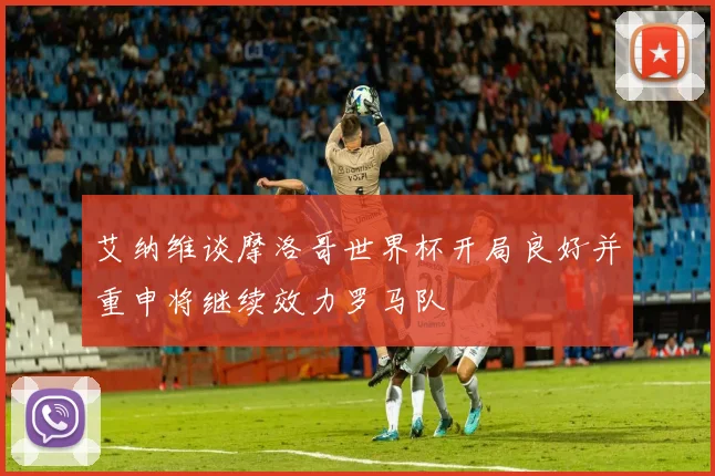 艾纳维谈摩洛哥世界杯开局良好并重申将继续效力罗马队