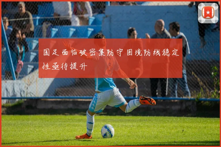 国足面临破密集防守困境防线稳定性亟待提升
