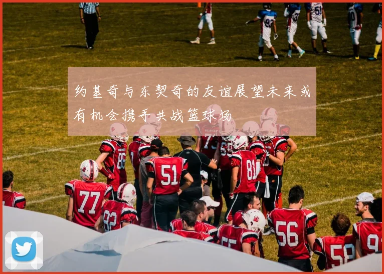 约基奇与东契奇的友谊展望未来或有机会携手共战篮球场