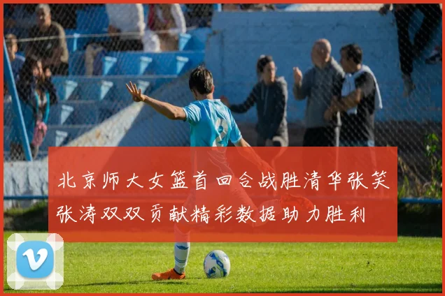 北京师大女篮首回合战胜清华张笑张涛双双贡献精彩数据助力胜利