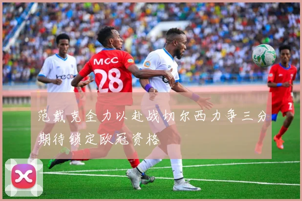 范戴克全力以赴战切尔西力争三分期待锁定欧冠资格